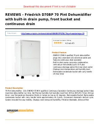 Download this document if link is not clickable
REVIEWS - Friedrich D70BP 70 Pint Dehumidifier
with built-in drain pump, front bucket and
continuous drain
Product Details :
http://www.amazon.com/exec/obidos/ASIN/B007PIZRLC?tag=hawaiianlegac-20
Average Customer Rating
4.2 out of 5
Product Feature
ENERGY STAR® qualified 70 pint dehumidifierq
plugs into a standard 115v electrical outlet and
features continuous drain operation
Built-in drain pump can pump condesnationq
vertically or horizontally up to 15 ft plus
continuous drainage option from rear drain outlet
Displays room temperature and humidity levelq
Removable condensate bucket with carry handleq
24-hour timerq
Product Description
70 Pint Dehumidifier. 115v ENERGY STAR® qualified. Continuous Operation Continuous drainage option helps
maximize dehumidifier run time. Set Precise Humidity Set humidity level from 30% to 90% RH. Timer 24-hour
timer. Low Temperature Operation Works in temps as low as 41 degrees. Removeable Bucket Removeable
condensate bucket with carry handle holds approximately 16.2 pints. Convenient Automatic defrost cycle.
Casters included for easy mobility. Displays room temp and humidifity. Filtration Washable, slide-out filter
 