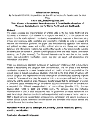 Friedrich Ebert Stiftung
By Dr Daniel EKONGWE: Regional Director, Pan African Institute for Development for West
Africa,
Email: dan_ekongwe@yahoo.com
Title: Women in Cameroon’s Peace Processes: A Cross-Sectional Analysis of
Women’s Contribution in the Far North, Northwest and Southwest.
Abstract
This article accesses the implementation of UNSCR 1325 in the Far north, Northwest and
Southwest of Cameroon. Our objective is to explore how UNSCR 1325 has galvanized the
women from the study regions in contributing to peacebuilding processes in Cameroon using
primary and secondary data, qualitative and quantitative methods as tools to analyse and
interpret the information gathered. The paper uses multidisciplinary approach from historical
and political sociology, peace and conflict, political sciences and theory and practice of
diplomacy and international relations. We identified four epochs in four dimensions to elucidate
the contribution of women in Cameron’s peace processes from the three regions (one French
speaking, two English speaking). This historical timescale may be described as the colonial
epoch, post-independent reunification epoch, post-cold war epoch and globalization and
reunification crisis epoch.
These four dimensional approach punctuates an evolutionary model and shift in behavioural
pattern of responsibility and obligation from the women folk. The first phase of the women’s
contribution to peace is personal through cultural and traditional family responsibilities, the
second phase is through educational advocacy which led to the third phase of women with
political obligation and responsibility and the current phase of consolidated leadership in peace
crusade in Cameroon all mapping the country’s history from a personal level at the home,
community and the society at large. This paper therefor argues that the contribution of women
in Cameroons peace processes through the different epochs is in tandem with the shift that has
accompanied the different conceptualisation of peacebuilding (Namibia 1978, Boutrous
Boutrous-Ghali (1992 to 1995 and UNSCR 1325). We conclude that the ineffective
implementation of UNSCR 1325 exposes the need for government to create mechanisms that
meet the strategic plan from the Gender cafes organized at headquarters of the ten regions in
2017 to boast women’s representation, empowerment, participation and training to enhance a
women political culture, confidence and self-esteem and eliminate socio-cultural barriers and
multiple forms of discrimination from men.
Keywords: Women, peace, paradigm, UN, Security Council, resolution, gender,
equality, participation.
Email: dan_ekongwe@yahoo.com
 