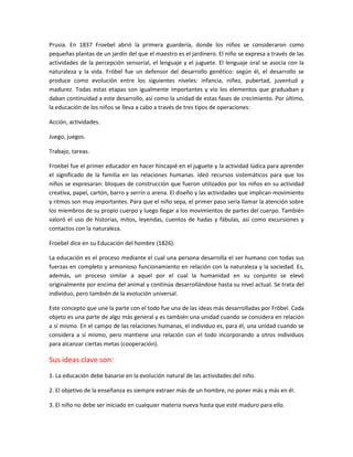 Prusia. En 1837 Froebel abrió la primera guardería, donde los niños se consideraron como
pequeñas plantas de un jardín del que el maestro es el jardinero. El niño se expresa a través de las
actividades de la percepción sensorial, el lenguaje y el juguete. El lenguaje oral se asocia con la
naturaleza y la vida. Fróbel fue un defensor del desarrollo genético: según él, el desarrollo se
produce como evolución entre los siguientes niveles: infancia, niñez, pubertad, juventud y
madurez. Todas estas etapas son igualmente importantes y vio los elementos que graduaban y
daban continuidad a este desarrollo, así como la unidad de estas fases de crecimiento. Por último,
la educación de los niños se lleva a cabo a través de tres tipos de operaciones:
Acción, actividades.
Juego, juegos.
Trabajo, tareas.
Froebel fue el primer educador en hacer hincapié en el juguete y la actividad lúdica para aprender
el significado de la familia en las relaciones humanas. Ideó recursos sistemáticos para que los
niños se expresaran: bloques de construcción que fueron utilizados por los niños en su actividad
creativa, papel, cartón, barro y serrín o arena. El diseño y las actividades que implican movimiento
y ritmos son muy importantes. Para que el niño sepa, el primer paso sería llamar la atención sobre
los miembros de su propio cuerpo y luego llegar a los movimientos de partes del cuerpo. También
valoró el uso de historias, mitos, leyendas, cuentos de hadas y fábulas, así como excursiones y
contactos con la naturaleza.
Froebel dice en su Educación del hombre (1826):
La educación es el proceso mediante el cual una persona desarrolla el ser humano con todas sus
fuerzas en completo y armonioso funcionamiento en relación con la naturaleza y la sociedad. Es,
además, un proceso similar a aquel por el cual la humanidad en su conjunto se elevó
originalmente por encima del animal y continúa desarrollándose hasta su nivel actual. Se trata del
individuo, pero también de la evolución universal.
Este concepto que une la parte con el todo fue una de las ideas más desarrolladas por Fröbel. Cada
objeto es una parte de algo más general y es también una unidad cuando se considera en relación
a sí mismo. En el campo de las relaciones humanas, el individuo es, para él, una unidad cuando se
considera a sí mismo, pero mantiene una relación con el todo incorporando a otros individuos
para alcanzar ciertas metas (cooperación).
Sus ideas clave son:
1. La educación debe basarse en la evolución natural de las actividades del niño.
2. El objetivo de la enseñanza es siempre extraer más de un hombre, no poner más y más en él.
3. El niño no debe ser iniciado en cualquier materia nueva hasta que esté maduro para ello.
 
