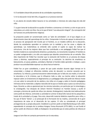4. El verdadero desarrollo proviene de las actividades espontáneas.
5. En la educación inicial del niño, el juguete es un proceso esencial.
6. Los planes de estudio deben basarse en las actividades e intereses de cada etapa de vida del
niño.
7. La gran tarea de la educación es ayudar al hombre a conocerse a sí mismo y a vivir en paz con la
naturaleza y en unión con Dios. Eso es lo que él llamó "una educación integral". (Su concepción del
ser humano era profundamente religiosa).
Su propuesta puede ser caracterizado como un "plan de actividades", en el que alegría es un
determinante clave del aprendizaje de los niños. Comprender la forma de apoyar la educación en
el proceso de apropiación del mundo por el hombre, es un modelo esférico de la educación,
donde los estudiantes aprenden en contacto con la realidad y con las cosas u objetos de
aprendizaje. Las matemáticas se entiende sólo cuando el sujeto es capaz de realizar las
estructuras. Una de las mejores ideas que han contribuido a una pedagogía Fróbel fue que el
hombre moderno es esencialmente dinámico y productivo, no meramente receptivo. El hombre es
un poder autogenerador y no sólo una esponja que absorbe conocimientos de un extraño. Otra
idea importante de Fröbel fue recordar que la evolución del hombre es un proceso de etapas
claras y distintas, especialmente al principio de su evolución. Su doctrina de enseñanza es
básicamente, en pocas palabras, actividad y libertad: el hombre debe aprender a trabajar, y para
producir esa actividad debe expresar sus obras hacia el exterior.
Fröbel fue un gran autodidacta, a pesar de que pudo estudiar durante algún tiempo en la
universidad, y trabajó en diferentes ámbitos antes de descubrir su enorme vocación por la
enseñanza. Su infancia y juventud estuvieron determinadas por la falta de una madre, el amor de
la naturaleza y la fe cristiana, que lo influyeron toda su vida: sus teorías sobre la educación
reposan sobre un Cristianismo sin dogmatismos y su pedagogía lúdica del jardín de infancia insiste
a la vez sobre la comunión de los adultos y los niños en el juego y sobre la función pedagógica
intrínseca de los materiales u objetos naturales de los que se revelan poco a poco sus estructuras y
leyes. Durante su vida se apasionará por las ciencias naturales y en particular por la mineralogía y
la cristalografía. Fue discípulo de Johann Heinrich Pestalozzi en Yverdon (Suiza) y acuñó el
concepto y término de «jardín de niños» (en alemán, Kindergarten), traducido más habitualmente
como jardín de infancia, centrando su actividad en animar el desarrollo natural de los pequeños a
través de la actividad y el juego. Para esto, desarrolló material didáctico específico para niños, a
los que él llamó "dones", y se preocupó de la formación de las madres, convencido de la gran
importancia de estas en el desarrollo de los sujetos. El niño es considerado el principal
protagonista de su propia educación. Estableció su primer jardín en Bad Blankenburg el año 1837,
expandiendo el concepto de la condesa húngara Teresa Brunszvik (1775-1861), la cual fundó el
primer jardín de infancia en 1828, en Budapest.1 Se pretendía que en estos jardines de infancia el
niño:
Juegue al aire libre en contacto permanente con la naturaleza.
 