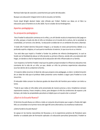 Rechace todo tipo de coacción y autoritarismo por parte del educador.
Busque una educación integral entre la de la escuela y la familia.
Frank Lloyd Wright declaró haber sido influido por Fröbel. Publicó sus ideas en el libro La
educación para el hombre en el año 1826. Fue el creador de los Kindergarten.
Aportes pedagógicos
Su propuesta pedagógica:
Para Froebel la educación comienza en la niñez, y es ahí donde recalca la importancia del juego en
el niño, porque a través de ello el niño se introduce en el mundo de la cultura, de la sociedad, la
creatividad, y el servicio a los demás, la educación se debe dar en un ambiente de amor y libertad.
A todo ello Froebel domino Educación Integral, y se basaba en estos pensamientos debido a su
profundo espíritu religioso, el cual quería manifestar al exterior, lo que ocurría en su interior.
Fue está idea que inspiró a Froebel a fundar los jardines de infancia (kindergarten), la cual se
fundó con la finalidad de educar al niño durante su primera infancia, siendo ello una extensión del
hogar, en donde es vital la importancia de la educación del niño influenciado en su familia.
Con respecto a la familia Froebel creyó que los padres proporcionaban la influencia educativa más
constante de la vida de un niño, ya que, desde un niño las primeras experiencias educativas
ocurrían dentro de la unidad de la familia.
El maestro debe encarnar el ideal de vida que propone esta pedagogía, es decir, la determinación
de un ideal de vida que el profesor debe presentar como modelo a seguir para Froebel es la de
Jesucristo.
El educador debe conocer los diversos grados de desarrollo del hombre para realizar con éxito su
tarea.
“Todo lo que rodea al niño debe serle presentado de manera precisa y clara. Empléense siempre
expresiones exactas, frases simples y claras, para designar al niño las condiciones de espacio y de
tiempo y de todas las propiedades peculiares al objeto que se le quiera dar a conocer”
¿Qué es la Escuela Nueva?
El término Escuela Nueva se refiere a todo un conjunto de principios que surgen a finales del siglo
XIX y se consolidan en el primer tercio del siglo XX como alternativa a la enseñanza tradicional.
¿Cómo fundó la Escuela Nueva?
Se apoya en las teorías naturalistas de Rousseau y en la experiencia práctica de Pestalozzi para
diseñar un acabado plan de formación aplicado a la educación parvulista (preescolar). Froebel se
 