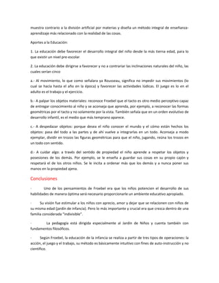 muestra contrario a la división artificial por materias y diseña un método integral de enseñanza-
aprendizaje más relacionado con la realidad de las cosas.
Aportes a la Educación:
1. La educación debe favorecer el desarrollo integral del niño desde la más tierna edad, para lo
que existir un nivel pre-escolar
2. La educación debe dirigirse a favorecer y no a contrariar las inclinaciones naturales del niño, las
cuales serían cinco
a.- Al movimiento, lo que como señalara ya Rousseau, significa no impedir sus movimientos (lo
cual se hacía hasta el año en la época) y favorecer las actividades lúdicas. El juego es lo en el
adulto es el trabajo y el ejercicio.
b.- A palpar los objetos materiales: reconoce Froebel que el tacto es otro medio perceptivo capaz
de entregar conocimiento al niño y se aconseja que aprenda, por ejemplo, a reconocer las formas
geométricas por el tacto y no solamente por la vista. También señala que en un orden evolutivo de
desarrollo infantil, es el medio que más temprano aparece.
c.- A despedazar objetos: porque desea el niño conocer el mundo y el cómo están hechos los
objetos: pasa del todo a las partes y de ahí vuelve a integrarlas en un todo. Aconseja a modo
ejemplar, dividir en trozos las figuras geométricas para que el niño, jugando, reúna los trozos en
un todo con sentido.
d.- A cuidar algo: a través del sentido de propiedad el niño aprende a respetar los objetos y
posesiones de los demás. Por ejemplo, se le enseña a guardar sus cosas en su propio cajón y
respetará el de los otros niños. Se le incita a ordenar más que los demás y a nunca poner sus
manos en la propiedad ajena.
Conclusiones
· Uno de los pensamientos de Froebel era que los niños potencien el desarrollo de sus
habilidades de manera óptima será necesario proporcionarle un ambiente educativo apropiado.
· Su visión fue estimular a los niños con aprecio, amor y dejar que se relacionen con niños de
su misma edad (jardín de infancia). Pero lo más importante y crucial era que crezca dentro de una
familia considerada “indivisible”.
· La pedagogía está dirigida especialmente al Jardín de Niños y cuenta también con
fundamentos filosóficos.
· Según Froebel, la educación de la infancia se realiza a partir de tres tipos de operaciones: la
acción, el juego y el trabajo, su método es básicamente intuitivo con fines de auto-instrucción y no
científico.
 