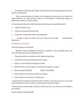 · Para Fröebel a través del juego-trabajo, la educación tendrá como resultado gente activa, con
ideales y comprometida.
· Dentro de las propuestas de Froebel, la más importante de mencionar es la invención de
juegos didácticos, los cuales permiten explorar en profundidad el razonamiento espacial, el
pensamiento analítico y el diseño creativo.
En el pensamiento lúdico de Froebel se destacan condiciones que el juego debe cumplir:
• Facilitar el modo de crear.
• Influye en el comportamiento del niño.
• Curiosidad y conocimiento infantil: muy importantes.
• El juego no debe ser mirado como cosa frívola, sino como algo profundamente
significativo.
REFLEXIÓN Y JUICIO CRÍTICO
Interés de Froebel por la educación:
· REVUELO = falta de credibilidad e interés en su propuesta = nunca se planteó educar a los
niños por la falta de personas cualificadas para ello.
· Posible aplicación de su método en niños mayores de ocho años.
• Froebel fue el primero que manejó el término “jugar”.
• JUEGO = conocimiento de la sociedad y el mundo.
• Método intuitivo: los niños siguen su intuición sobre la guía de un adulto.
• Ideal de vida del EDUCADOR Modelo = JESUCRISTO.
• Mezcla a Dios con la naturaleza, siempre en sociedad.
• Valores importantes: justicia, paz, verdad y bien.
“La gran tarea de la educación consiste en ayudar al hombre a conocerse a sí mismo, a vivir en paz
con la naturaleza y en unión con Dios. Es lo que denominó educación integral”.
“Vivimos pues por nuestros hijos, vivamos con ellos y por ellos, y que ellos vivan con nosotros y
por nosotros”.
Augusto Guillermo Federico Froebel.
 