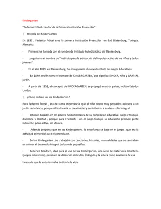 Kindergarten
“Federico Fröbel creador de la Primera Institución Preescolar”
| Historia del KinderGarten
En 1837 , Federico Fröbel crea la primera Institución Preescolar en Bad Blakenburg, Turingia,
Alemania.
· Primero fue llamada con el nombre de Instituto Autodidáctico de Blankenburg.
· Luego toma el nombre de "Instituto para la educación del impulso activo de los niños y de los
jóvenes".
· En el año 1839, en Blankenburg, fue inaugurado el nuevo Instituto de Juegos Educativos.
· En 1840, recién toma el nombre de KINDERGARTEN, que significa KINDER, niño y GARTEN,
jardín.
· A partir de 1851, el concepto de KINDERGARTEN, se propagó en otros países, incluso Estados
Unidos.
| ¿Cómo debían ser los KinderGarten?
Para Federico Frobel , era de suma importancia que el niño desde muy pequeños asistiera a un
jardín de infancia, porque allí cultivaría su creatividad y contribuiría a su desarrollo integral.
· Estaban basados en los pilares fundamentales de su concepción educativa: juego y trabajo,
disciplina y libertad , porque para Friedrich , sin el juego-trabajo, la educación produce gente
indolente, poco activa, sin ideales.
· Además proponía que en los Kindergarten , la enseñanza se base en el juego , que era la
actividad primordial para el aprendizaje.
· En los Kindergarten , se trabajaba con canciones, historias, manualidades que se centraban
en animar el desarrollo integral de los más pequeños.
· Federico Friedrich, ideó para el uso de los Kindergarten, una serie de materiales didácticos
(juegos educativos), pensó en la utilización del cubo, triángulo y la esfera como auxiliares de esa
tarea a la que le entusiasmaba dedicarle la vida.
 