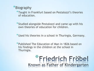 *Biography
*Taught in Frankfurt based on Pestalozzi’s theories
of education.
*Studied alongside Pestalozzi and came up with his
own theories of education for children.
*Used his theories in a school in Thuringia, Germany.
*Published The Education of Man in 1826 based on
his findings in the children at the school in
Thuringia.
 