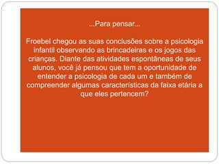 ...Para pensar...
Froebel chegou as suas conclusões sobre a psicologia
infantil observando as brincadeiras e os jogos das
crianças. Diante das atividades espontâneas de seus
alunos, você já pensou que tem a oportunidade de
entender a psicologia de cada um e também de
compreender algumas características da faixa etária a
que eles pertencem?
 