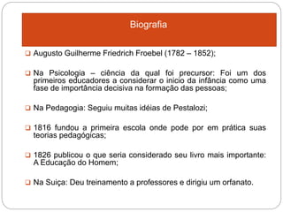 Biografia
 Augusto Guilherme Friedrich Froebel (1782 – 1852);
 Na Psicologia – ciência da qual foi precursor: Foi um dos
primeiros educadores a considerar o inicio da infância como uma
fase de importância decisiva na formação das pessoas;
 Na Pedagogia: Seguiu muitas idéias de Pestalozi;
 1816 fundou a primeira escola onde pode por em prática suas
teorias pedagógicas;
 1826 publicou o que seria considerado seu livro mais importante:
A Educação do Homem;
 Na Suiça: Deu treinamento a professores e dirigiu um orfanato.
 