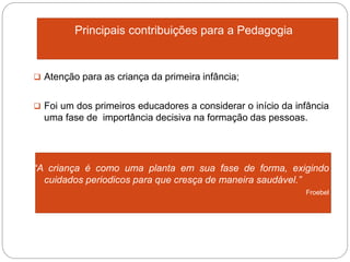 Principais contribuições para a Pedagogia
 Atenção para as criança da primeira infância;
 Foi um dos primeiros educadores a considerar o início da infância
uma fase de importância decisiva na formação das pessoas.
“A criança é como uma planta em sua fase de forma, exigindo
cuidados periodicos para que cresça de maneira saudável.”
 Froebel
 