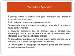 Que
 É preciso deixar a criança livre para expressar seu interior e
perseguir seus interesses;
 A educação se desenvolve espontaneamente;
 Quanto mais ativa é a mente da criança, mais ela é receptiva a
novos conhecimentos;
 O educador acreditava que as crianças trazem consigo uma
metodologia natural, que as leva a aprender de acordo com seus
interesses e por meio de atividade prática;
 As brincadeiras previstas por Froebel eram, quase sempre, ao ar
livre para que a turma interagisse com o ambiente.
 De modo geral, a pedagogia de Froebel pode ser considerada
como defensora da liberdade.
“Aprender a Aprender”
 