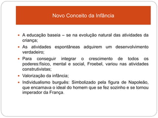  A educação baseia – se na evolução natural das atividades da
criança;
 As atividades espontâneas adquirem um desenvolvimento
verdadeiro;
 Para conseguir integrar o crescimento de todos os
poderes:físico, mental e social, Froebel, variou nas atividades
construtivistas;
 Valorização da infância;
 Individualismo burguês: Simbolizado pela figura de Napoleão,
que encarnava o ideal do homem que se fez sozinho e se tornou
imperador da França.
Novo Conceito da Infância
 