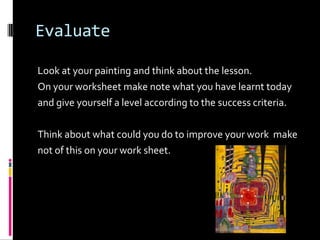 Evaluate

Look at your painting and think about the lesson.
On your worksheet make note what you have learnt today
and give yourself a level according to the success criteria.

Think about what could you do to improve your work make
not of this on your work sheet.
 