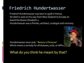Friedrich Hundertwasser
Friedrich Hundertwasser was born in 1928 in Vienna.
He died in 2000 on his way from New Zealand to Europe on
board the Queen Elizabeth 2.
Hundertwasser was a Painter, architect, ecologist and visionary.




Hundertwasser once said, “ Beauty is Panacea”.
Which means a remedy for all diseases, evils, or difficulties.

What do you think he meant by that?
 