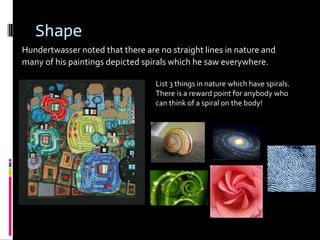 Shape
Hundertwasser noted that there are no straight lines in nature and
many of his paintings depicted spirals which he saw everywhere.

                                  List 3 things in nature which have spirals.
                                  There is a reward point for anybody who
                                  can think of a spiral on the body!
 