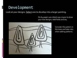 Development
Look at your designs. Select one to develop into a larger painting.

                                   On A4 paper use a black wax crayon to draw
                                   your tree designs. Add fields and sky.


                                                       Consider the pattern in
                                                       the trees and take risks
                                                       when adding patterns.
 