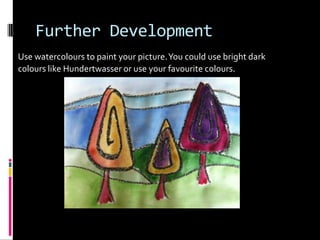 Further Development
Use watercolours to paint your picture. You could use bright dark
colours like Hundertwasser or use your favourite colours.
 