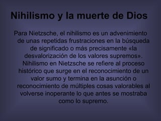 Nihilismo y la muerte de Dios   Para Nietzsche, el nihilismo es un advenimiento de unas repetidas frustraciones en la búsqueda de significado o más precisamente «la desvalorización de los valores supremos». Nihilismo en Nietzsche se refiere al proceso histórico que surge en el reconocimiento de un valor sumo y termina en la asunción o reconocimiento de múltiples cosas valorables al volverse inoperante lo que antes se mostraba como lo supremo. 