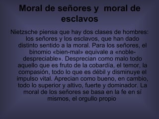 Moral de señores y  moral de esclavos Nietzsche piensa que hay dos clases de hombres: los señores y los esclavos, que han dado distinto sentido a la moral. Para los señores, el binomio «bien-mal» equivale a «noble-despreciable». Desprecian como malo todo aquello que es fruto de la cobardía, el temor, la compasión, todo lo que es débil y disminuye el impulso vital. Aprecian como bueno, en cambio, todo lo superior y altivo, fuerte y dominador. La moral de los señores se basa en la fe en sí mismos, el orgullo propio   