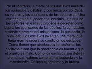 Por el contrario, la moral de los esclavos nace de los oprimidos y débiles, y comienza por condenar los valores y las cualidades de los poderosos. Una vez denigrado el poderío, el dominio, la gloria de los señores, el esclavo procede a decretar como buena las cualidades de los débiles: la compasión, el servicio propios del cristianismo, la paciencia, la humildad. Los esclavos inventan una moral que haga más llevadera su condición de esclavos. Como tienen que obedecer a los señores, los esclavos dicen que la obediencia es buena y que el orgullo es malo. Como los esclavos son débiles promueven valores como la mansedumbre y la misericordia. Critican el egoísmo y la fuerza. 