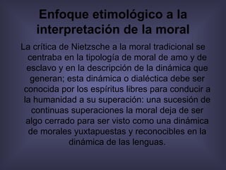 Enfoque etimológico a la interpretación de la moral La crítica de Nietzsche a la moral tradicional se centraba en la tipología de moral de amo y de esclavo y en la descripción de la dinámica que generan; esta dinámica o dialéctica debe ser conocida por los espíritus libres para conducir a la humanidad a su superación: una sucesión de continuas superaciones la moral deja de ser algo cerrado para ser visto como una dinámica de morales yuxtapuestas y reconocibles en la dinámica de las lenguas. 