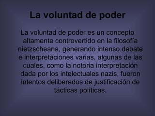 La voluntad de poder La voluntad de poder es un concepto altamente controvertido en la filosofía nietzscheana, generando intenso debate e interpretaciones varias, algunas de las cuales, como la notoria interpretación dada por los intelectuales nazis, fueron intentos deliberados de justificación de tácticas políticas. 