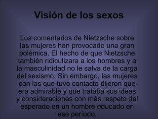 Visión de los sexos Los comentarios de Nietzsche sobre las mujeres han provocado una gran polémica. El hecho de que Nietzsche también ridiculizara a los hombres y a la masculinidad no le salva de la carga del sexismo. Sin embargo, las mujeres con las que tuvo contacto dijeron que era admirable y que trataba sus ideas y consideraciones con más respeto del esperado en un hombre educado en ese período . 