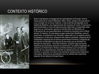 Contexto históricoEstuvo marcada por el apogeo de los nacionalismos en Europa. Vivió la mayor parte de su vida en Alemania, Italia y Suiza, países a los que estuvo muy vinculado. En el marco histórico, y tras la derrota de Napoleón en la batalla de Waterloo y las negociaciones del congreso de Viena, Prusia fue la gran beneficiada, e inició una época de gran desarrollo y prosperidad. Este auge tuvo su culminación, gracias al canciller Otto von Bismarck, en la formación de una nueva Alemania, e iniciando el conocido como II Reich alemán (II imperio). En esta época surgen varias tesis filosóficas, como el positivismo, el utilitarismo o el marxismo, todas ellas con un aspecto común: la sospecha y la denuncia. Sospecha del sistema capitalista, sospecha de la religiosidad, sospecha de los buenos sentimientos humanos o sospecha de los valores occidentales son algunas de las dudas que se plantean los filósofos de esta época. .Ante este ambiente, surgieron algunas teorías filosóficas que buscaban oponerse al positivismo y al sistema hegeliano: el vitalismo y el historicismo. Ambas corrientes afirman que el artista está dotado de una capacidad para entender la realidad de la que carece el científico, y excluyen a la razón como elemento necesario para explicar la naturaleza. Nietzsche es considerado como el vitalista más importante, seguidor de las ideas de Schopenhauer.