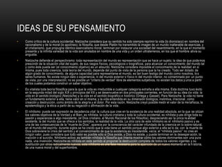 Ideas de su pensamientoComo crítico de la cultura occidental, Nietzsche considera que su sentido ha sido siempre reprimir la vida (lo dionisíaco) en nombre del racionalismo y de la moral (lo apolíneo); la filosofía, que desde Platón ha transmitido la imagen de un mundo inalterable de esencias, y el cristianismo, que propugna idéntico esencialismo moral, terminan por instaurar una sociedad del resentimiento, en la que el momento presente y la infinita variedad de la vida son anulados en nombre de una vida y un orden ultraterrenos, en los que el hombre alivia su angustia.Nietzsche defiende el perspectivismo: toda representación del mundo es representación que se hace un sujeto; la idea de que podemos prescindir de la situación vital del sujeto, de sus rasgos físicos, psicológicos o biográficos, para alcanzar un conocimiento del mundo tal y como éste pueda ser (el conocimiento objetivo) es un absurdo. Nietzsche considera imposible el conocimiento de la realidad en sí misma, pues toda creencia, toda teoría del mundo, depende del punto de vista de la persona que la ha creado. Todo ser dotado de algún grado de conocimiento, de alguna capacidad para representarse el mundo, es tan buen testigo del mundo como nosotros, los seres humanos. No existe ningún dato o experiencia, ni del mundo exterior o físico ni del mundo interior, no contaminado por un punto de vista, por una interpretación; no es posible un “criterio de verdad” libre de elementos subjetivos, no existen los datos puros a partir de los cuales podamos construir un saber objetivo.Es vitalista toda teoría filosófica para la que la vida es irreductible a cualquier categoría extraña a ella misma. Esta doctrina tuvo éxito en la segunda mitad del siglo XIX y principios del XX y se desenvuelve en dos principales corrientes, en función de su idea de vida: la vida en el sentido biológico (Nietzsche) y la vida en el sentido biográfico e histórico (Ortega y Gasset). Para Nietzsche. la vida no tiene un fundamento exterior a ella, tiene valor en sí misma; y la vida entendida en su dimensión biológica, instintiva, irracional, como creación y destrucción, como ámbito de la alegría y el dolor. Por esta razón, Nietzsche creyó posible medir el valor de la metafísica, la epistemología y la ética a partir de su negación o afirmación de la vida.El nihilismo: puede ser expresión de decadencia vital: la cultura que cree en la existencia de una realidad absoluta, en la que se sitúan los valores objetivos de la Verdad y el Bien, es nihilista; la cultura cristiana y toda la cultura occidental, es nihilista pues dirige toda su pasión y esperanzas a algo inexistente, (el Dios cristiano, el Mundo Racional de los filósofos), despreciando así la única realidad existente, la del mundo que se ofrece a los sentidos, la realidad de la vida. La otra cara de este nihilismo es el nihilismo pasivo y es una de las consecuencias de la “muerte de Dios”, aparece por la consciencia del carácter infundado de la creencia en lo sobrenatural, en el mundo del espíritu: durante siglos se ha creído que la vida tiene un sentido porque algo exterior a ella se lo da; con la muerte de Dios sobreviene la crisis del sentido y el convencimiento de que la existencia es insostenible, vacía; el “nihilista pasivo” no cree en ningún valor, pues considera que todo valor es posible sólo si Dios existe, y Dios no existe, y puede terminan en la desesperación, la inacción o el suicidio. Nihilismo activo: es también nihilista la filosofía que intenta mostrar cómo los valores dominantes son una pura nada, una invención; Nietzsche es nihilista en este sentido al proponer la destrucción completa de todos los valores vigentes y su sustitución por otros radicalmente nuevos; este nihilismo es una fase necesaria para la aparición de un nuevo momento en la historia, de una nueva moral y del superhombre.