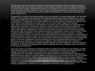 Tesis del eterno retorno como signo de vitalidad. Esta concepción del tiempo consiste en aceptar que todos los acontecimientos del mundo, todas las situaciones y cosas pasadas, presentes y futuras se repetirán eternamente, un número infinito de veces. Cabe entender esta tesis como laexpresión de la máxima reivindicación de la vida: la vida es fugacidad, nacimiento, duración y muerte, no hay en ella nada permanente; pero podemos recuperar la noción de permanencia si hacemos que el propio instante dure eternamente, no porque no se acabe nunca sino porque se repite sin fin.El superhombre. El hombre al que hay que superar es el que se somete a los valores tradicionales, a la “moral del rebaño”, a la moral basada en la creencia de una realidad trascendente que fomenta el desprecio por la vida, la corporeidad y la diferencia entre las personas. El superhombre sólo es posible cuando se realice hasta el final la “muerte de Dios”. El superhombre no se puede identificar con una clase social con privilegios que le puedan venir por la tradición o que descansen en su poder social, ni con una raza. Algunos rasgos de su conducta moral: rechaza la moral de esclavos, la mansedumbre, la prudencia que esconde cobardía, la obediencia a una regla exterior, el servilismo, la mezquindad; rechaza la conducta gregaria: la moral de los que siguen a la mayoría; crea valores: la mayoría de los hombres se encuentran con los valores ya creados por otros, con los estilos vitales vigentes; el superhombre inventa las normas morales a las que él mismo se somete; y los valores que crea son fieles al mundo de la vida y le permiten expresar su peculiaridad y riqueza; vive en la finitud: no cree en ninguna realidad trascendente, ni en Dios ni en un destino privilegiado (una raza, una nación, o un grupo); acepta la vida en su limitación, no oculta las dimensiones terribles de la existencia (el sufrimiento, la enfermedad, la muerte) es dionisíaco; le gusta el riesgo, las nuevas y difíciles experiencias, el enfrentamiento; no está preocupado ni por el placer ni por el dolor, ni propio ni ajeno, pues pone por encima de ellos el desarrollo de su voluntad y de su espíritu; es contrario al igualitarismo: ama la exuberancia de la vida, le gusta desarrollar en él mismo y en los demás lo que les es más propio; no tiene miedo a la diferencia; ama la intensidad de la vida: la alegría, el entusiasmo, la salud, el amor sexual, la belleza corporal y espiritual; puede ser magnánimo, como una muestra de la riqueza de su voluntad. El superhombre es la afirmación enérgica de la vida y el creador y dueño de sí mismo y de su vida, es un espíritu libre.Visión de los sexos: Los comentarios de Nietzsche sobre las mujeres han provocado una gran polémica. El hecho de que Nietzsche también ridiculizara a los hombres y a la masculinidad no le salva de la carga del sexismo. Sin embargo, las mujeres con las que tuvo contacto dijeron que era admirable y que trataba sus ideas y consideraciones con más respeto del esperado en un hombre educado en ese período. Muchos comentarios de Nietzsche sobre las mujeres y los hombres deberían ser leídos a la luz de su revaluación de la moral y de su deseo de evolución del individualismo. Además, algunas de sus afirmaciones sobre las mujeres parecían prefigurar la crítica del post-feminismo contra las versiones primerizas del feminismo, particularmente aquellas que afirman que el feminismo ortodoxo discrimina a las propias mujeres en función de su posición social privilegiada. En este contexto, el pensamiento de Nietzsche ha sido relacionado con el opúsculo de Schopenhauer «Sobre las mujeres» (Parerga y paralipómena), habiendo sido muy probablemente influenciado por él en algún grado.