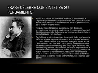 Frase célebre que sintetiza su pensamiento:A partir de la frase «Dios ha muerto», Nietzsche se refiere tanto a la ceguera del pasado en tanto incapacidad de ver esto, como a la asunción de una nueva posibilidad de relacionarse con lo que es, posibilidad dada por la asunción de dicha muerte.Nietzsche trata esta frase más que como una mera declaración provocativa, casi como una revelación, como si representase el potencial de nihilismo que arrastra el alzamiento y el progreso, en el contexto de un concepto absurdo y sin significado.Según Nietzsche, el hombre europeo descendiente de los hiperbóreos ha de asumir la gran e inevitable consecuencia de la muerte en la sociedad occidental de Dios, del Dios judeo-cristiano, el vengativo y cruel Jehová. La consecuencia de la muerte de Dios es que los valores vigentes en la sociedad occidental se vienen abajo ellos solos, según el nihilismo, o no se vienen abajo sino que los hombres los destruimos. Según Nietzsche la superación del nihilismo se producirá cuando el Übermensch imponga los nuevos valores de la moral de señores, destruyendo los valores de la moral de esclavos. Resumiendo, destruimos los valores de los hombres para poner en su lugar los valores del Übermensch, que ocupará el lugar de Dios.
