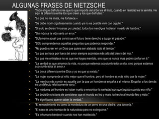 Algunas frases de Nietzsche"Todo el que disfruta cree que lo que importa del árbol es el fruto, cuando en realidad es la semilla. He aquí la diferencia entre los que creen y los que disfrutan." "Lo que no me mata, me fortalece.«"Se debe morir orgullosamente cuando ya no es posible vivir con orgullo." "Si solo se dieran limosnas por piedad, todos los mendigos hubieran muerto de hambre." "Sin música la vida sería un error." "Solamente aquel que construye el futuro tiene derecho a juzgar el pasado." "Sólo comprendemos aquellas preguntas que podemos responder." "No puedo creer en un Dios que quiera ser alabado todo el tiempo." "Lo que se hace por fuera del amor siempre acontece más allá del bien y del mal." "Lo que me entristece no es que me hayas mentido, sino que ya nunca más podré confiar en ti." "La verdad es que amamos la vida, no porque estemos acostumbrados a ella, sino porque estamos acostumbrados al amor.«"La única diferencia entre Dios y yo es que yo existo." "La mujer comprende al niño mejor que el hombre, pero el hombre es más niño que la mujer." "La mentira más común es aquella con la que un hombre se engaña a sí mismo. Engañar a los demás es un defecto relativamente vano." "La madurez del hombre es haber vuelto a encontrar la seriedad con que jugaba cuando era niño." "La decisión cristiana de considerar que el mundo es feo y malo ha hecho al mundo feo y malo." "Fe significa no querer saber la verdad." "El remordimiento es como la mordedura de un perro en una piedra: una tontería." "El sexo es una trampa de la naturaleza para no extinguirse." "Es inhumano bendecir cuando nos han maldecido." 