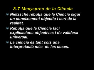 3.7 Menyspreu de la Ciència Nietzsche rebutja que la Ciència sigui un coneixement objectiu i cert de la realitat. Rebutja que la Ciència faci explicacions objectives i de validesa universal. La ciència és tant sols una interpretació més  de les coses. 