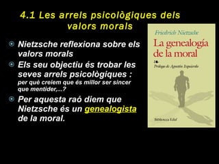 4.1 Les arrels psicològiques dels valors morals Nietzsche reflexiona sobre els valors morals  Els seu objectiu és trobar les seves arrels psicològiques :  per què creiem que és millor ser sincer que mentider,...?  Per aquesta raó diem que Nietzsche és un  genealogista  de la moral.  