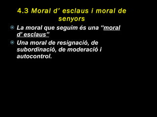 4.3  Moral d’ esclaus i moral de senyors La moral que seguim és una “ moral d’ esclaus” Una moral de resignació, de subordinació, de moderació i autocontrol. 