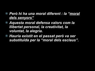 Però hi ha una moral diferent : la “ moral dels senyors” Aquesta moral defensa valors com la llibertat personal, la creativitat, la voluntat, la alegria. Hauria existit en el passat però va ser substituïda per la “moral dels esclaus”. 