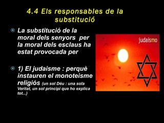 4.4 Els responsables de la substitució La substitució de la moral dels senyors  per la moral dels esclaus ha estat provocada per  1) El judaisme : perquè instauren el monoteisme religiós  (un sol Déu : una sola Veritat, un sol principi que ho explica tot...) 