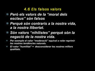 4.6 Els falsos valors Però els valors de la “moral dels esclaus” són falsos Perquè són contraris a la nostra vida, a la nostra llibertat. Són valors “nihilistes” perquè són la negació de la nostra vida. Per exemple el valor “moderació” equival a voler reprimir les nostres tendències naturals. El valor “humilitat” =  desconsiderar les nostres millors qualitats. 