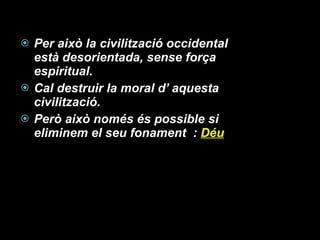 Per això la civilització occidental està desorientada, sense força espiritual.  Cal destruir la moral d’ aquesta civilització. Però això només és possible si eliminem el seu fonament  :  Déu 