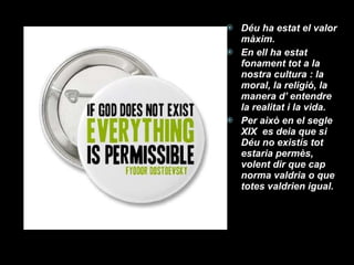 Déu ha estat el valor màxim. En ell ha estat fonament tot a la nostra cultura : la moral, la religió, la manera d’ entendre la realitat i la vida. Per això en el segle XIX  es deia que si Déu no existís tot estaria permès, volent dir que cap norma valdria o que totes valdrien igual. 