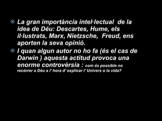 La gran importància intel·lectual  de la idea de Déu: Descartes, Hume, els il·lustrats, Marx, Nietzsche,  Freud, ens aporten la seva opinió. I quan algun autor no ho fa (és el cas de Darwin ) aquesta actitud provoca una enorme controvèrsia :  com és possible no recórrer a Déu a l’ hora d’ explicar l’ Univers o la vida? 
