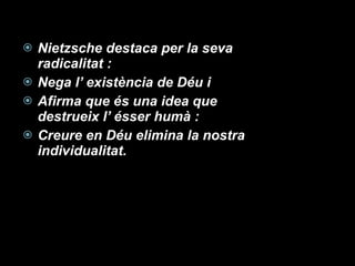 Nietzsche destaca per la seva radicalitat : Nega l’ existència de Déu i  Afirma que és una idea que destrueix l’ ésser humà : Creure en Déu elimina la nostra individualitat. 