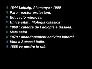 1844 Leipzig, Alemanya / 1900 Pare : pastor protestant. Educació religiosa.  Universitat : filologia clàssica  1869 : càtedra de Filologia a Basilea.  Mala salut 1879 : abandonament activitat laboral. Vida a Suïssa i Itàlia. 1888 va perdre la raó. 