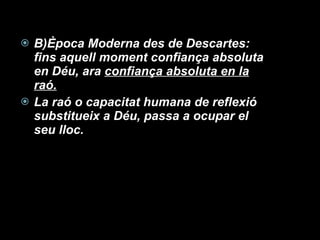 B)Època Moderna des de Descartes:  fins aquell moment confiança absoluta en Déu, ara  confiança absoluta en la raó. La raó o capacitat humana de reflexió substitueix a Déu, passa a ocupar el seu lloc.  