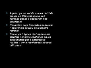 Aquest gir no vol dir que es deixi de creure en Déu sinó que la raó humana passa a ocupar un lloc privilegiat. Recordem com Descartes fa derivar l’ existència de Déu de la nostra reflexió. Comença l’ època de l’ optimisme científic : enorme confiança en les possibilitats per a entendre la realitat  i per a resoldre les nostres dificultats. 