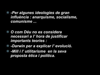 -Per algunes ideologies de gran influència : anarquisme, socialisme, comunisme ... O com Déu no es considera necessari a l’ hora de justificar importants teories : -Darwin per a explicar l’ evolució. -Mill i l’ utilitarisme  en la seva proposta ètica i política. 