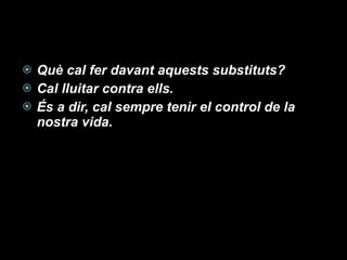 Què cal fer davant aquests substituts? Cal lluitar contra ells. És a dir, cal sempre tenir el control de la nostra vida. 