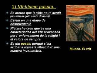 1)  Nihilisme passiu .  És creure que  la vida no té sentit  (no sabem quin sentit donar-li) Estem en una etapa de  desorientació Nietzsche creu que és una característica del XIX provocada per l’ enfonsament de la religió i el valors de sempre. Es diu  passiu  perquè s' ha arribat a aquesta situació d' una manera involuntària. Munch. El crit 