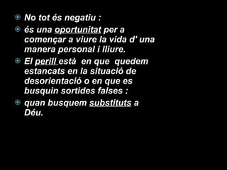 No tot és negatiu :  és una  oportunitat  per a començar a viure la vida d' una manera personal i lliure. El  perill  està  en que  quedem estancats en la situació de desorientació o en que es busquin sortides falses :  quan busquem  substituts  a Déu. 