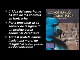 L’ idea del superhome és una de les centrals en Nietzsche. Per a presentar-la es serveix de la figura d’ un profeta persa anomenat Zaratustra Aquest profeta hauria iniciat una moral de resignació  (actitud igual a la moral del cristianisme) 