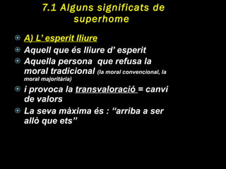 7.1 Alguns significats de superhome  A)  L’ esperit lliure Aquell que és lliure d’ esperit Aquella persona  que refusa la moral tradicional  (la moral convencional, la moral majoritària) i provoca la  transvaloració  = canvi de valors La seva màxima és : “arriba a ser allò que ets” 