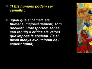 1) Els humans podem ser  camells : igual que el camell, els humans, majoritàriament, som docilitat, i transportem sense cap rebuig o crítica els valors que imposa la societat. És el nivell menys evolucionat de l' esperit humà;  